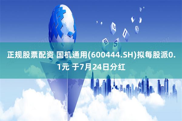 正规股票配资 国机通用(600444.SH)拟每股派0.1元 于7月24日分红