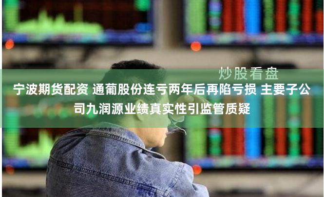 宁波期货配资 通葡股份连亏两年后再陷亏损 主要子公司九润源业绩真实性引监管质疑