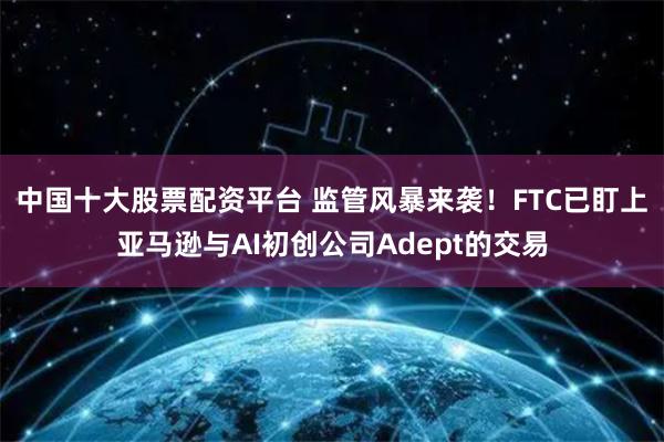 中国十大股票配资平台 监管风暴来袭！FTC已盯上亚马逊与AI初创公司Adept的交易