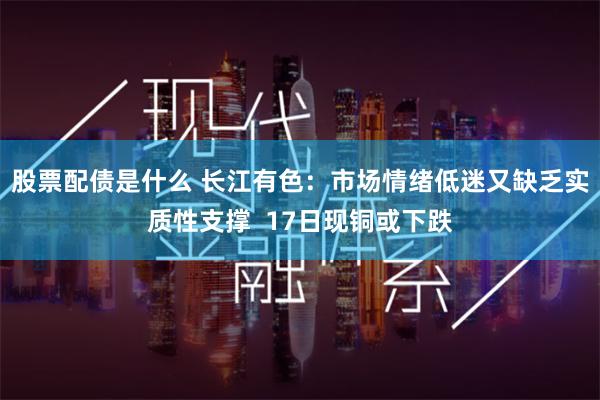 股票配债是什么 长江有色：市场情绪低迷又缺乏实质性支撑  17日现铜或下跌