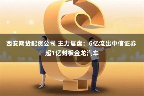 西安期货配资公司 主力复盘：6亿流出中信证券 超1亿封板金龙汽车