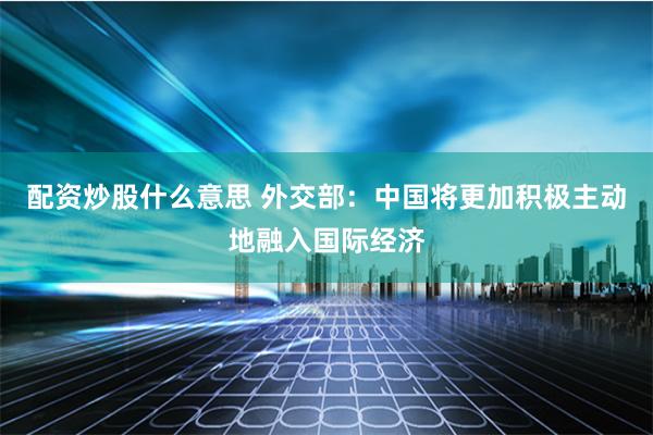 配资炒股什么意思 外交部：中国将更加积极主动地融入国际经济