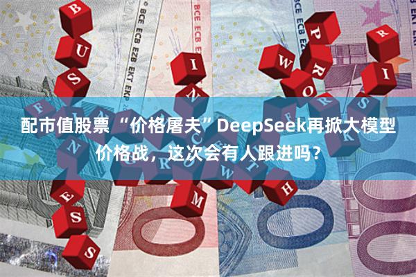 配市值股票 “价格屠夫”DeepSeek再掀大模型价格战，这次会有人跟进吗？