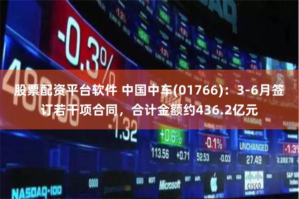 股票配资平台软件 中国中车(01766)：3-6月签订若干项合同，合计金额约436.2亿元