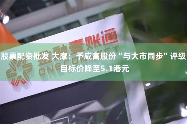 股票配资批发 大摩：予威高股份“与大市同步”评级 目标价降至5.1港元