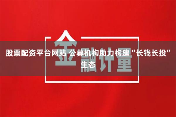 股票配资平台网站 公募机构助力构建“长钱长投”生态