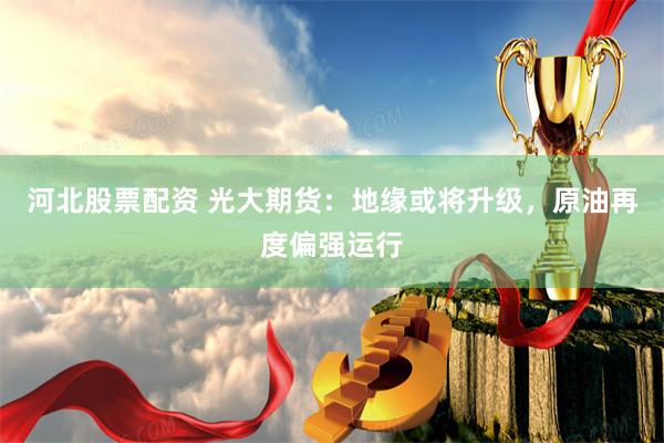 河北股票配资 光大期货：地缘或将升级，原油再度偏强运行