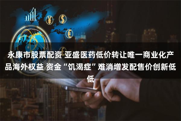 永康市股票配资 亚盛医药低价转让唯一商业化产品海外权益 资金“饥渴症”难消增发配售价创新低