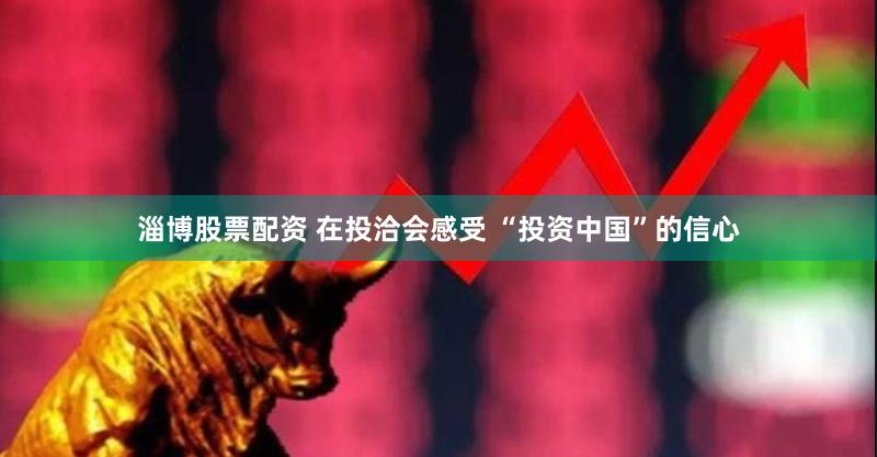 淄博股票配资 在投洽会感受 “投资中国”的信心