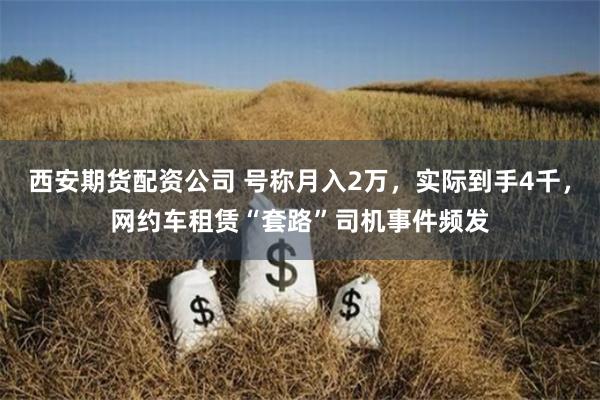 西安期货配资公司 号称月入2万，实际到手4千，网约车租赁“套路”司机事件频发