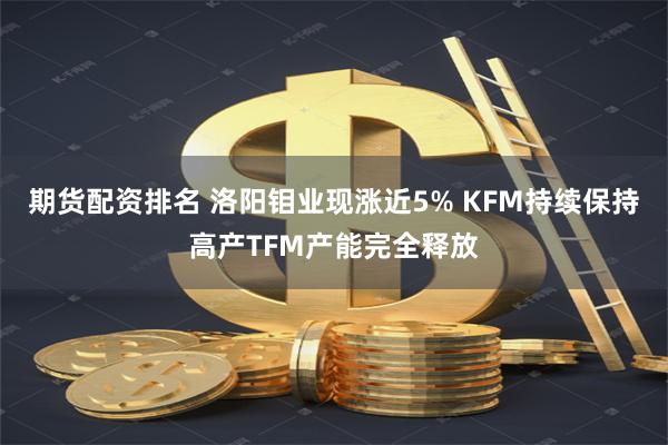 期货配资排名 洛阳钼业现涨近5% KFM持续保持高产TFM产能完全释放