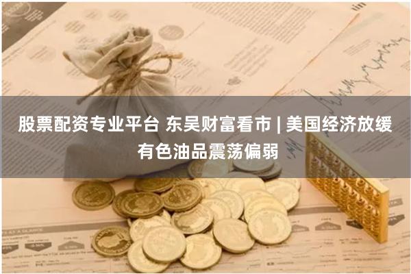 股票配资专业平台 东吴财富看市 | 美国经济放缓 有色油品震荡偏弱