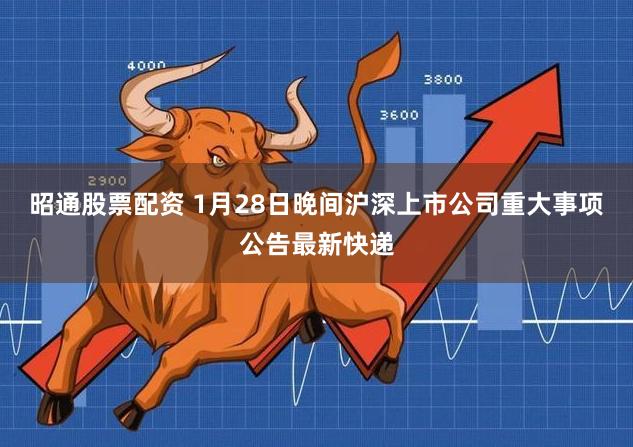 昭通股票配资 1月28日晚间沪深上市公司重大事项公告最新快递