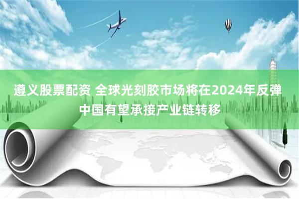 遵义股票配资 全球光刻胶市场将在2024年反弹 中国有望承接产业链转移