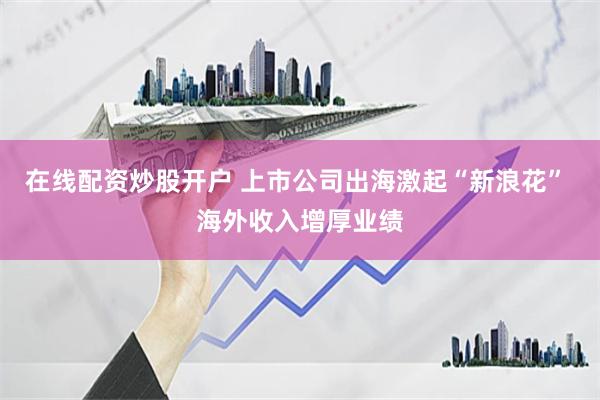 在线配资炒股开户 上市公司出海激起“新浪花” 海外收入增厚业绩