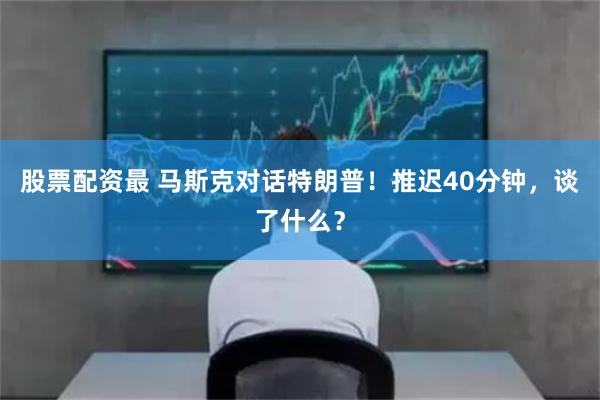 股票配资最 马斯克对话特朗普！推迟40分钟，谈了什么？