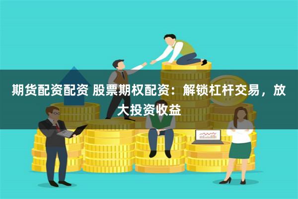 期货配资配资 股票期权配资：解锁杠杆交易，放大投资收益
