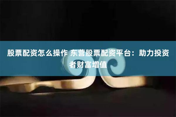 股票配资怎么操作 东营股票配资平台：助力投资者财富增值