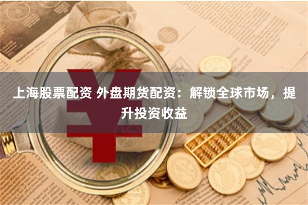 上海股票配资 外盘期货配资：解锁全球市场，提升投资收益