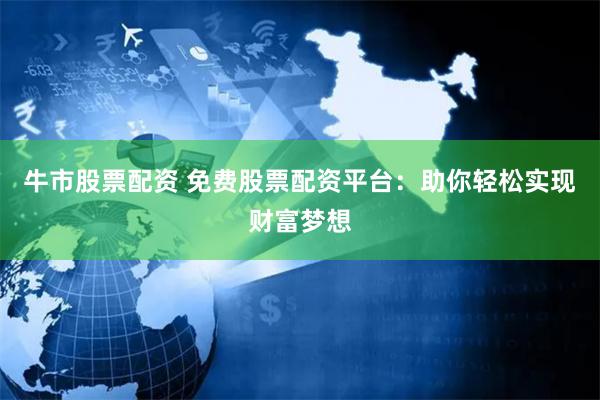 牛市股票配资 免费股票配资平台：助你轻松实现财富梦想