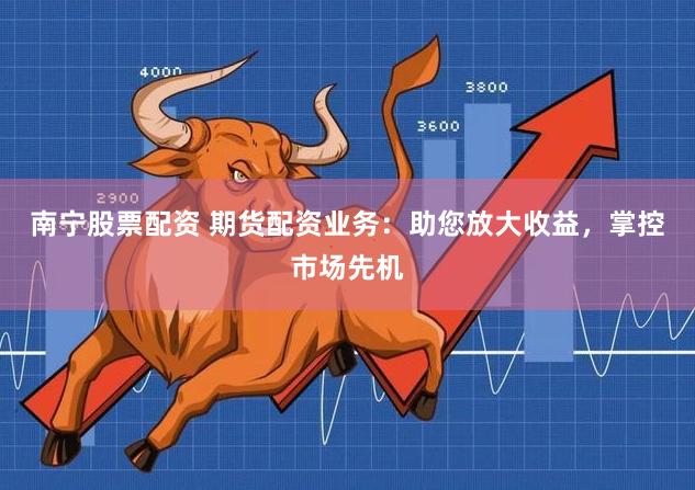 南宁股票配资 期货配资业务：助您放大收益，掌控市场先机