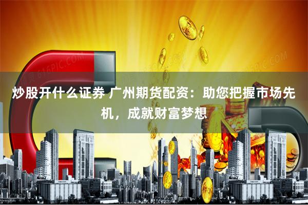 炒股开什么证券 广州期货配资：助您把握市场先机，成就财富梦想