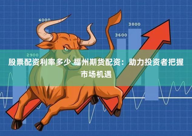 股票配资利率多少 福州期货配资：助力投资者把握市场机遇