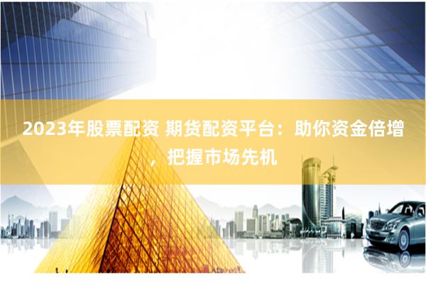 2023年股票配资 期货配资平台：助你资金倍增，把握市场先机