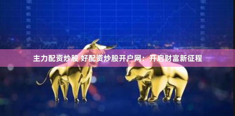 主力配资炒股 好配资炒股开户网：开启财富新征程