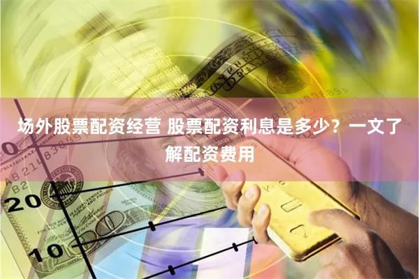 场外股票配资经营 股票配资利息是多少？一文了解配资费用