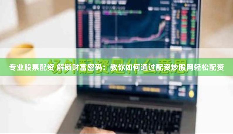 专业股票配资 解锁财富密码：教你如何通过配资炒股网轻松配资