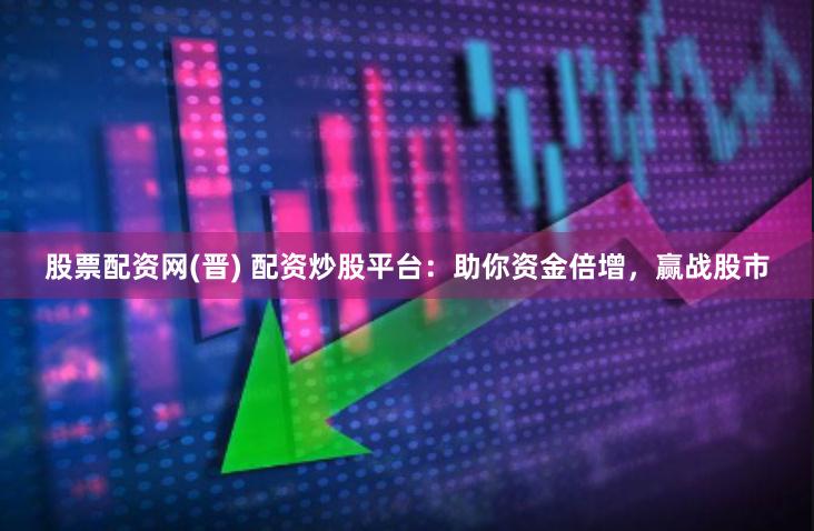 股票配资网(晋) 配资炒股平台：助你资金倍增，赢战股市