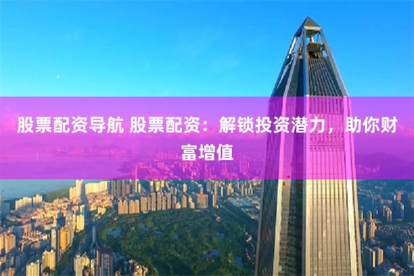股票配资导航 股票配资：解锁投资潜力，助你财富增值