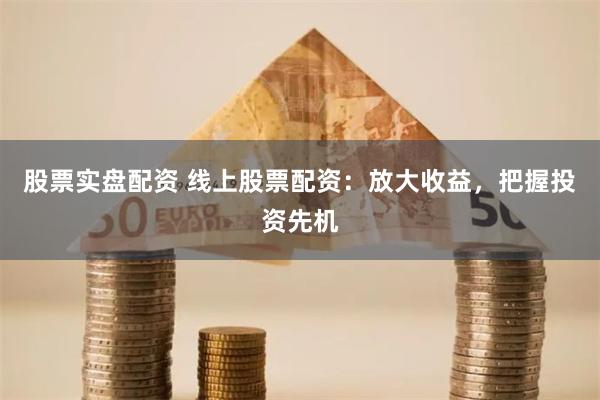 股票实盘配资 线上股票配资：放大收益，把握投资先机