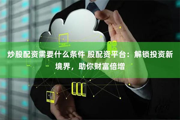 炒股配资需要什么条件 股配资平台：解锁投资新境界，助你财富倍增