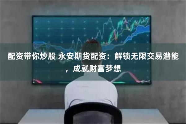 配资带你炒股 永安期货配资：解锁无限交易潜能，成就财富梦想