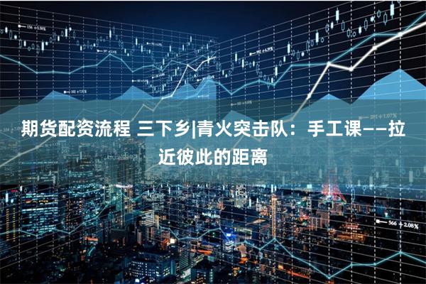 期货配资流程 三下乡|青火突击队：手工课——拉近彼此的距离