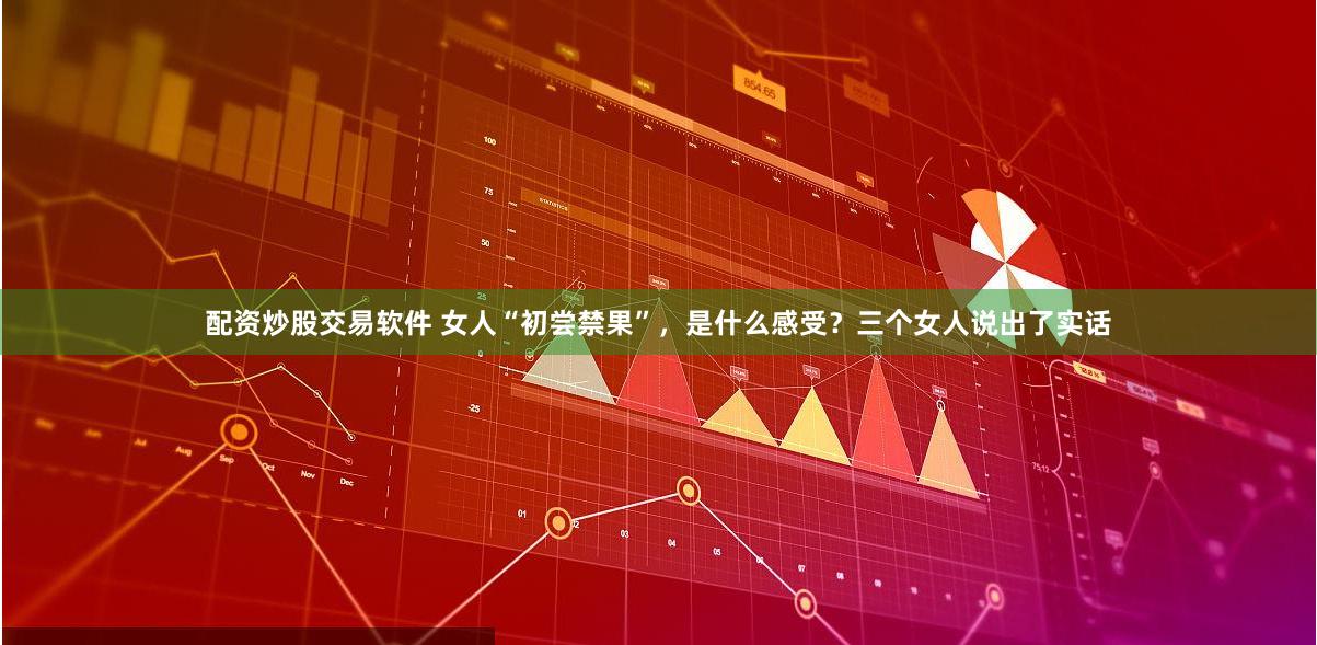 配资炒股交易软件 女人“初尝禁果”，是什么感受？三个女人说出了实话
