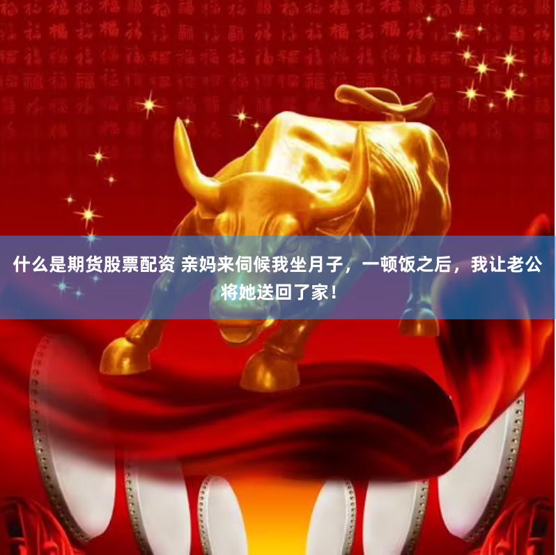 什么是期货股票配资 亲妈来伺候我坐月子，一顿饭之后，我让老公将她送回了家！
