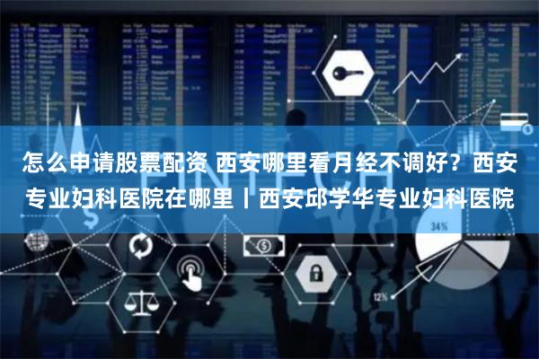 怎么申请股票配资 西安哪里看月经不调好？西安专业妇科医院在哪里丨西安邱学华专业妇科医院