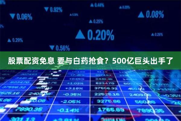 股票配资免息 要与白药抢食？500亿巨头出手了