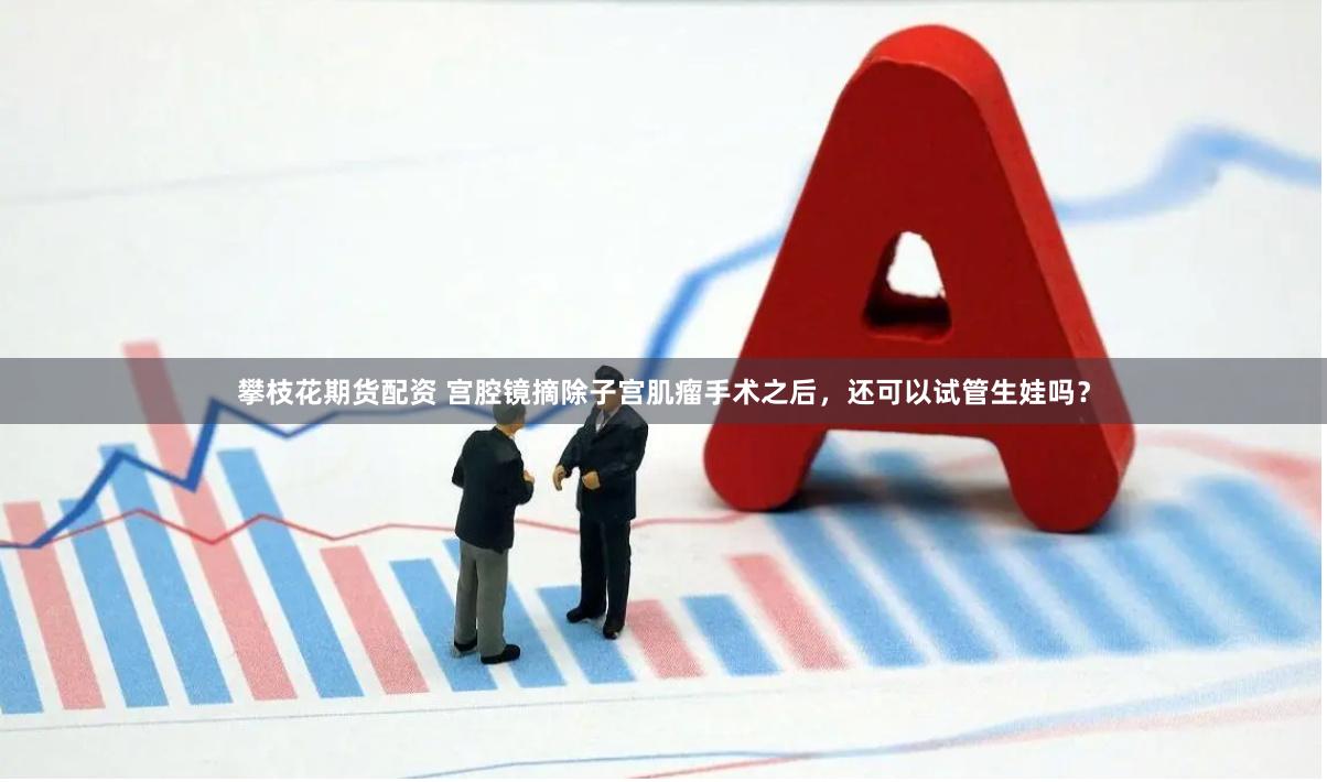 攀枝花期货配资 宫腔镜摘除子宫肌瘤手术之后，还可以试管生娃吗？