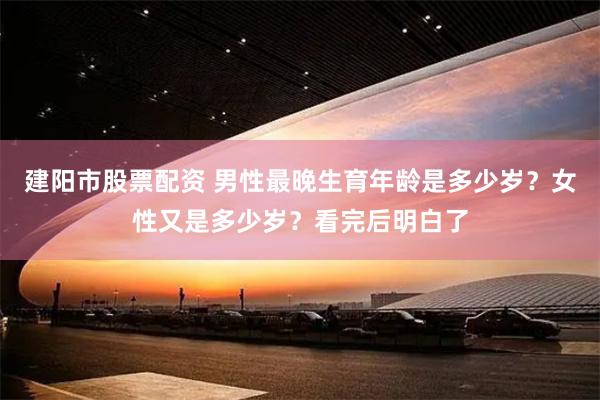 建阳市股票配资 男性最晚生育年龄是多少岁？女性又是多少岁？看完后明白了