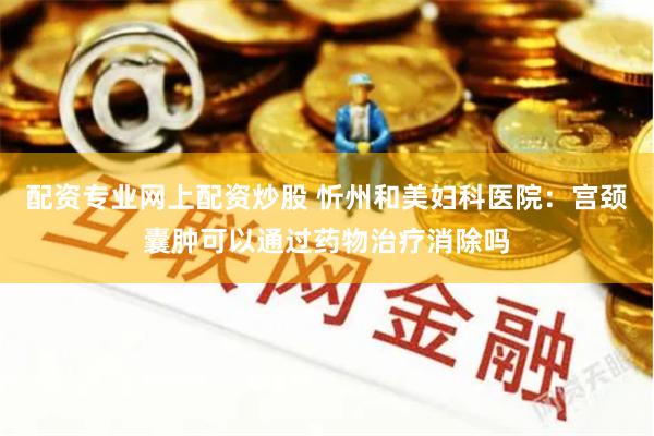 配资专业网上配资炒股 忻州和美妇科医院：宫颈囊肿可以通过药物治疗消除吗