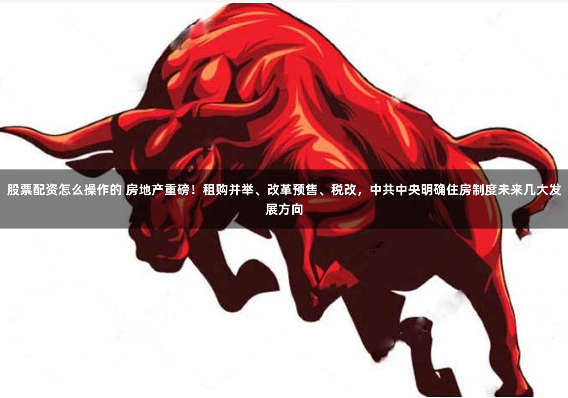 股票配资怎么操作的 房地产重磅！租购并举、改革预售、税改，中共中央明确住房制度未来几大发展方向