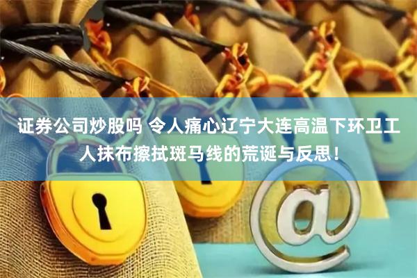 证券公司炒股吗 令人痛心辽宁大连高温下环卫工人抹布擦拭斑马线的荒诞与反思！
