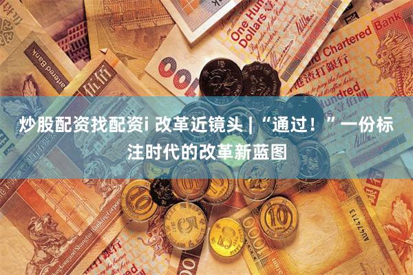 炒股配资找配资i 改革近镜头 | “通过！”一份标注时代的改革新蓝图