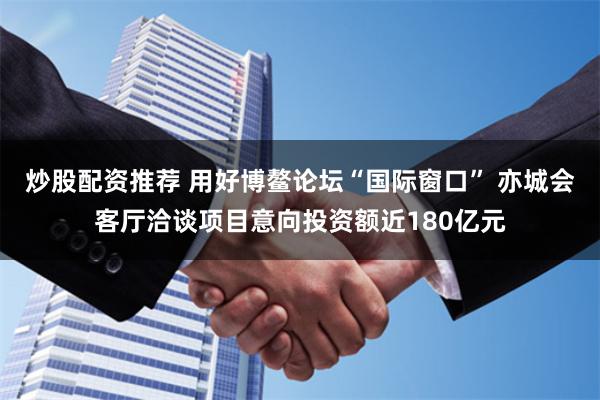 炒股配资推荐 用好博鳌论坛“国际窗口” 亦城会客厅洽谈项目意向投资额近180亿元