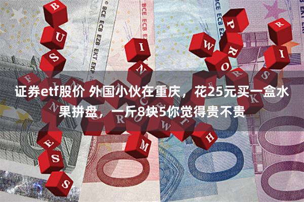 证券etf股价 外国小伙在重庆，花25元买一盒水果拼盘，一斤8块5你觉得贵不贵