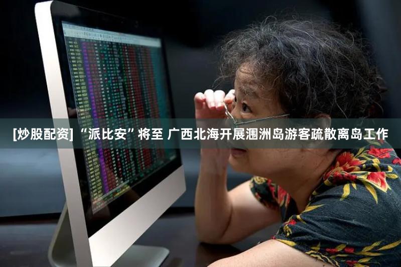 [炒股配资] “派比安”将至 广西北海开展涠洲岛游客疏散离岛工作